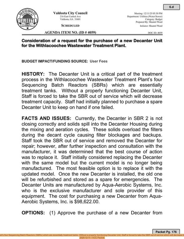 [The Decanter Unit is a critical part of the treatment process in the Withlacoochee Wastewater Treatment Plant’s four Sequencing Batch Reactors (SBRs) which are essentially treatment tanks. Without a properly functioning Decanter Unit, Staff is forced to take the SBR out of service which will decrease treatment capacity. Staff had initially planned to purchase a spare Decanter Unit to keep on hand if one failed., 2025-12-11 --VCC Packet]