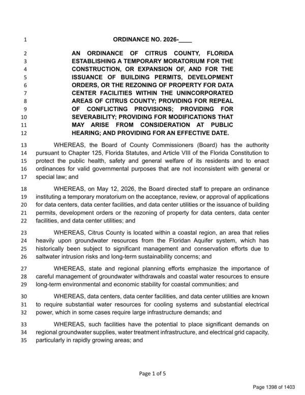 [ORDINANCE NO. 2026- AN ORDINANCE OF CITRUS COUNTY, FLORIDA ESTABLISHING A TEMPORARY MORATORIUM FOR THE CONSTRUCTION, OR EXPANSION OF, AND FOR THE ISSUANCE OF BUILDING PERMITS, DEVELOPMENT ORDERS, OR THE REZONING OF PROPERTY FOR DATA CENTER FACILITIES WITHIN THE UNINCORPORATED AREAS OF CITRUS COUNTY; PROVIDING FOR REPEAL OF CONFLICTING PROVISIONS; PROVIDING FOR SEVERABILITY; PROVIDING FOR MODIFICATIONS THAT MAY ARISE FROM CONSIDERATION AT PUBLIC HEARING; AND PROVIDING FOR AN EFFECTIVE DATE, 2026-05-26 --Citrus County BOCC]