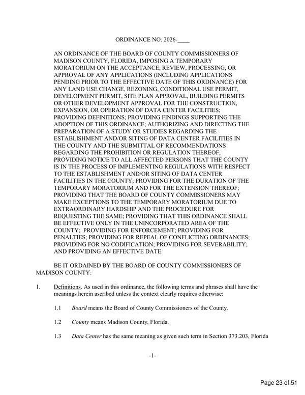 [AN ORDINANCE OF THE BOARD OF COUNTY COMMISSIONERS OF MADISON COUNTY, FLORIDA, IMPOSING A TEMPORARY MORATORIUM ON THE ACCEPTANCE, REVIEW, PROCESSING, OR APPROVAL OF ANY APPLICATIONS (INCLUDING APPLICATIONS PENDING PRIOR TO THE EFFECTIVE DATE OF THIS ORDINANCE) FOR ANY LAND USE CHANGE, REZONING, CONDITIONAL USE PERMIT, DEVELOPMENT PERMIT, SITE PLAN APPROVAL, BUILDING PERMITS OR OTHER DEVELOPMENT APPROVAL FOR THE CONSTRUCTION, EXPANSION, OR OPERATION OF DATA CENTER FACILITIES;...]